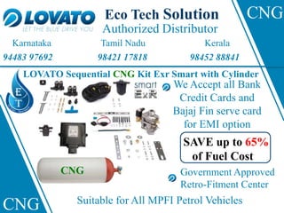 Authorized Distributor
Eco Tech Solution
Karnataka Tamil Nadu Kerala
94483 97692 98421 17818 98452 88841
CNG
CNG
LOVATO Sequential CNG Kit Exr Smart with Cylinder
CNG Suitable for All MPFI Petrol Vehicles
Government Approved
Retro-Fitment Center
We Accept all Bank
Credit Cards and
Bajaj Fin serve card
for EMI option
SAVE up to 65%
of Fuel Cost
 