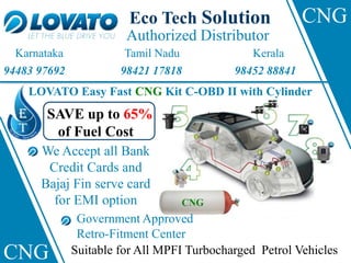 Authorized Distributor
Eco Tech Solution
Karnataka Tamil Nadu Kerala
CNG
CNG
LOVATO Easy Fast CNG Kit C-OBD II with Cylinder
94483 97692 98421 17818 98452 88841
CNG
SAVE up to 65%
of Fuel Cost
We Accept all Bank
Credit Cards and
Bajaj Fin serve card
for EMI option
Government Approved
Retro-Fitment Center
Suitable for All MPFI Turbocharged Petrol Vehicles
 