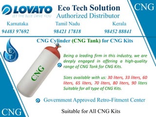 Authorized Distributor
Eco Tech Solution
Karnataka Tamil Nadu Kerala
94483 97692 98421 17818 98452 88841
CNG Cylinder (CNG Tank) for CNG Kits
Suitable for All CNG Kits
Government Approved Retro-Fitment Center
Being a leading firm in this industry, we are
deeply engaged in offering a high-quality
range of CNG Tank for CNG Kits.
Sizes available with us: 30 liters, 33 liters, 60
liters, 65 liters, 70 liters, 80 liters, 90 liters
Suitable for all type of CNG Kits.
CNG
CNG
 
