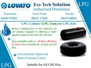 Authorized Distributor
Eco Tech Solution
Karnataka Tamil Nadu Kerala
94483 97692 98421 17818 98452 88841
LPG
LPG
LPG Cylinder (LPG Tank) for LPG Kits
Being a leading firm in this industry, we
are deeply engaged in offering a high-
quality range of LPG Tank for LPG Kits.
Sizes available with us: 35 liters, 60 liters,
75 liters liters Suitable for all type of LPG
Kits.
Government Approved
Retro-Fitment Center
Suitable for All LPG Kits
 
