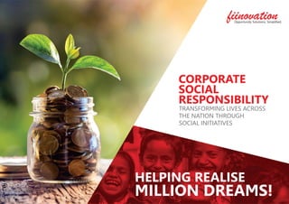 CORPORATE
SOCIAL
RESPONSIBILITY
TRANSFORMING LIVES ACROSS
THE NATION THROUGH
SOCIAL INITIATIVES
HELPING REALISE
MILLION DREAMS!
fiinovationOpportunity Solutions, Simpliﬁed.
 