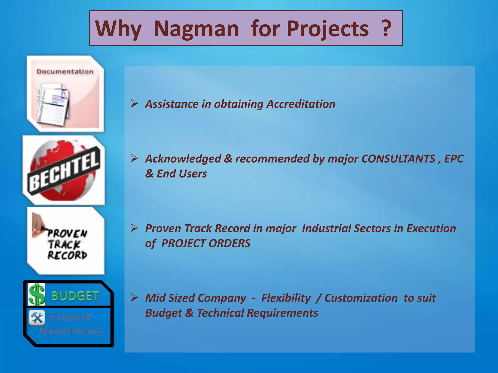  Assistance in obtaining Accreditation
 Acknowledged & recommended by major CONSULTANTS , EPC
& End Users
 Proven Track Record in major Industrial Sectors in Execution
of PROJECT ORDERS
 Mid Sized Company - Flexibility / Customization to suit
Budget & Technical Requirements
Why Nagman for Projects ?
 