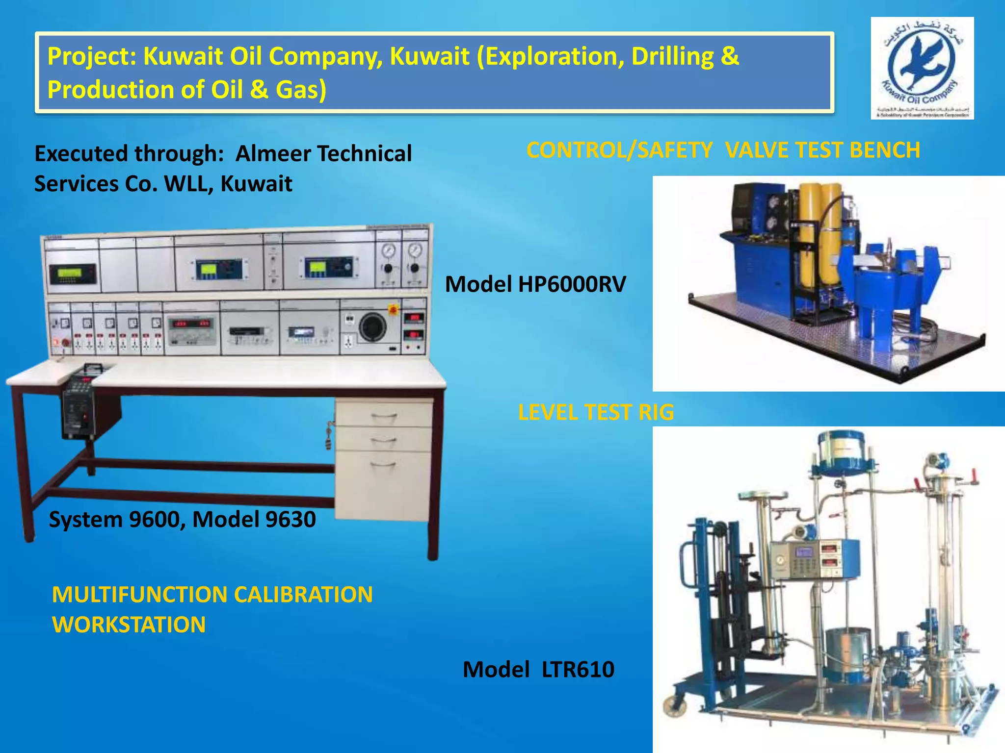 Project: Kuwait Oil Company, Kuwait (Exploration, Drilling &
Production of Oil & Gas)
Executed through: Almeer Technical
Services Co. WLL, Kuwait
System 9600, Model 9630
MULTIFUNCTION CALIBRATION
WORKSTATION
Model HP6000RV
CONTROL/SAFETY VALVE TEST BENCH
LEVEL TEST RIG
Model LTR610
 