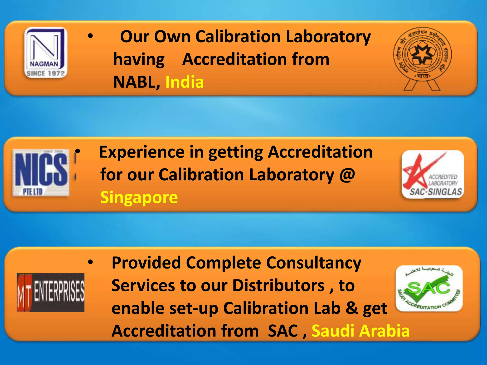 • Our Own Calibration Laboratory
having Accreditation from
NABL, India
• Experience in getting Accreditation
for our Calibration Laboratory @
Singapore
• Provided Complete Consultancy
Services to our Distributors , to
enable set-up Calibration Lab & get
Accreditation from SAC , Saudi Arabia
 