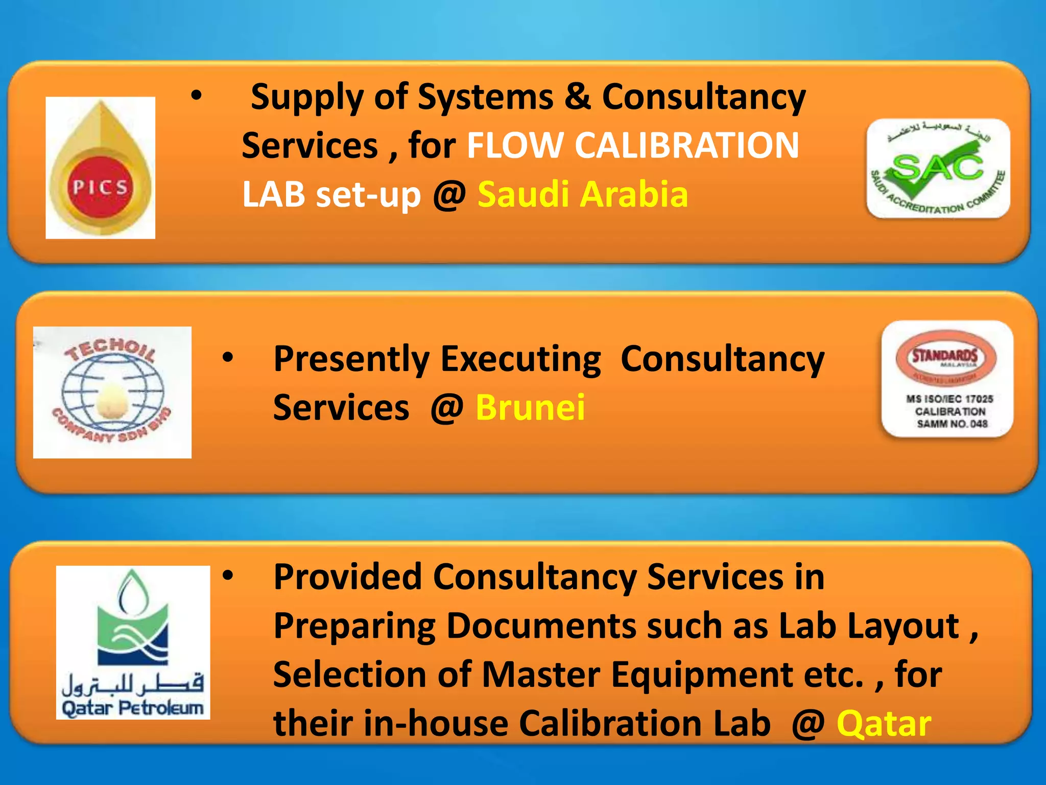 • Supply of Systems & Consultancy
Services , for FLOW CALIBRATION
LAB set-up @ Saudi Arabia
• Presently Executing Consultancy
Services @ Brunei
• Provided Consultancy Services in
Preparing Documents such as Lab Layout ,
Selection of Master Equipment etc. , for
their in-house Calibration Lab @ Qatar
 
