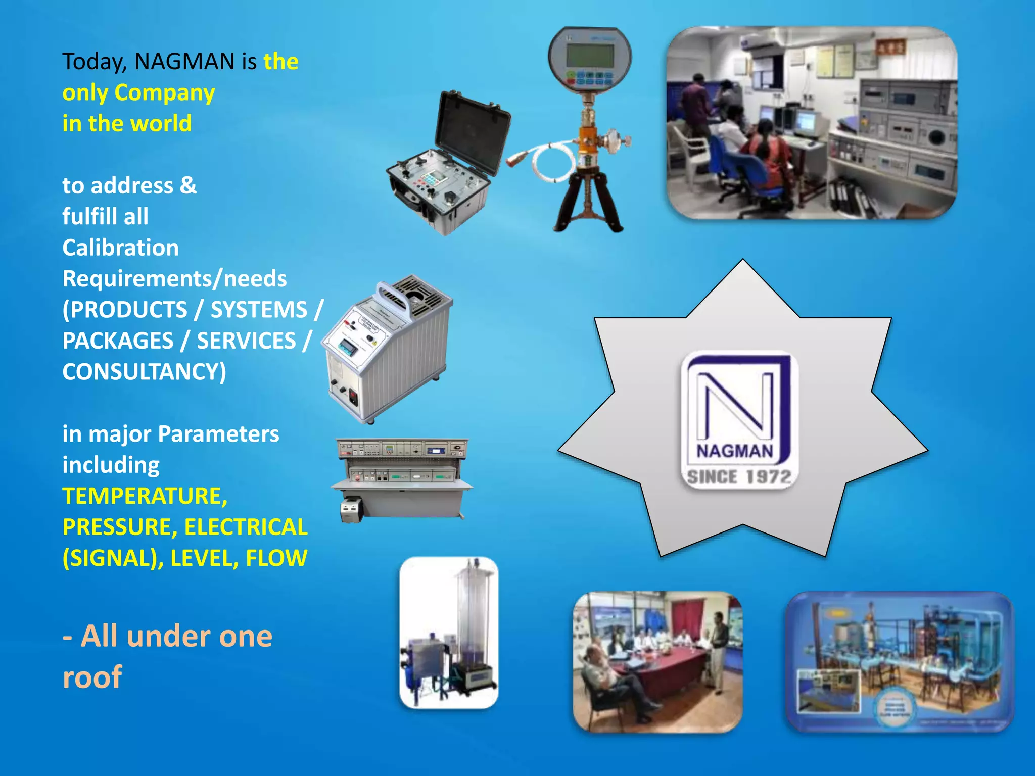 Today, NAGMAN is the
only Company
in the world
to address &
fulfill all
Calibration
Requirements/needs
(PRODUCTS / SYSTEMS /
PACKAGES / SERVICES /
CONSULTANCY)
in major Parameters
including
TEMPERATURE,
PRESSURE, ELECTRICAL
(SIGNAL), LEVEL, FLOW
- All under one
roof
 