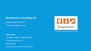 Simplimetric Consulting LLP
www.simplimetric.in
J.P.Nagar, Bangalore, India
Vishal Arora
+919886672044 / +918026966510
vishal@simplimetric.in
@aroravishal
www.linkedin.com/in/vishalarora1/
Focused on your business success
 
