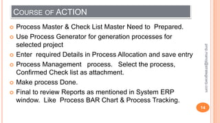 COURSE OF ACTION
 Process Master & Check List Master Need to Prepared.
 Use Process Generator for generation processes for
selected project
 Enter required Details in Process Allocation and save entry
 Process Management process. Select the process,
Confirmed Check list as attachment.
 Make process Done.
 Final to review Reports as mentioned in System ERP
window. Like Process BAR Chart & Process Tracking.
14
pmp.manoj@strategicerp.com
 