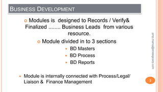 BUSINESS DEVELOPMENT
 Modules is designed to Records / Verify&
Finalized ........ Business Leads from various
resource.
 Module divided in to 3 sections
 BD Masters
 BD Process
 BD Reports
 Module is internally connected with Process/Legal/
Liaison & Finance Management 3
pmp.manoj@strategicerp.com
 