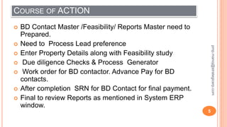 COURSE OF ACTION
 BD Contact Master /Feasibility/ Reports Master need to
Prepared.
 Need to Process Lead preference
 Enter Property Details along with Feasibility study
 Due diligence Checks & Process Generator
 Work order for BD contactor. Advance Pay for BD
contacts.
 After completion SRN for BD Contact for final payment.
 Final to review Reports as mentioned in System ERP
window.
5
pmp.manoj@strategicerp.com
 