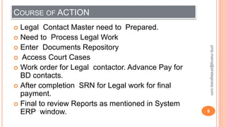 COURSE OF ACTION
 Legal Contact Master need to Prepared.
 Need to Process Legal Work
 Enter Documents Repository
 Access Court Cases
 Work order for Legal contactor. Advance Pay for
BD contacts.
 After completion SRN for Legal work for final
payment.
 Final to review Reports as mentioned in System
ERP window. 8
pmp.manoj@strategicerp.com
 