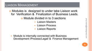 LIAISON MANAGEMENT
 Modules is designed to under take Liaison work
for Verification & Finalization of Business Leads.
 Module divided in to 3 sections
 Liaison Masters
 Liaison Process
 Liaison Reports
 Module is internally connected with Business
Development /Process/Legal/ & Finance Management
9
pmp.manoj@strategicerp.com
 