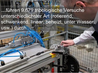 …führen 9.679 tribologische Versuche
unterschiedlichster Art (rotierend,
schwenkend, linear, beheizt, unter Wasser,
usw.) durch…
 