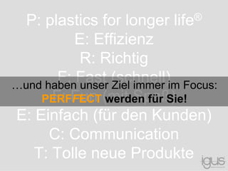 P: plastics for longer life®
E: Effizienz
R: Richtig
F: Fast (schnell)
F: Fun (mit Spaß)
E: Einfach (für den Kunden)
C: Communication
T: Tolle neue Produkte
…und haben unser Ziel immer im Focus:
PERFFECT werden für Sie!
 