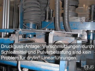 Druckguss-Anlage: Verschmutzungen durch
Schleifmittel und Pulverbelastung sind kein
Problem für drylin® Linearführungen.
 