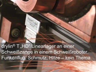 drylin® T„HD“ Linearlager an einer
Schweißzange in einem Schweißroboter.
Funkenflug, Schmutz, Hitze – kein Thema
 