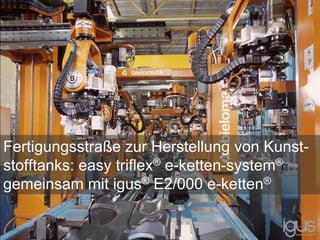 Fertigungsstraße zur Herstellung von Kunst-
stofftanks: easy triflex® e-ketten-system®
gemeinsam mit igus® E2/000 e-ketten®
 