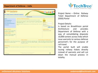 Department of Defense – India




                                                                      CUSTOMER CASE STUDIES
                                  Project Name – Online Railway
                                  Ticket Department of Defense
                                  (DOD) Portal

                                  Project Details:
                                  Is based on BroadVision portal
                                  Architecture     and     provides
                                  Department of Defense with a
                                  way of consolidating disparate
                                  10,000 centers across India which
                                  issue warrants to various defense
                                  personnel’s for the purpose of
                                  rail travel.
                                  The portal built will enable
                                  issuing railway tickets directly
                                  instead of warrants and will cut
                                  down the manual process in
                                  totality.




onDemand eBusiness Solutions                   ondemand@techtreeit.com
 