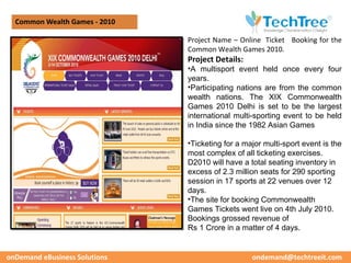 Common Wealth Games - 2010

                               Project Name – Online Ticket Booking for the
                               Common Wealth Games 2010.
                               Project Details:
                               •A multisport event held once every four
                               years.
                               •Participating nations are from the common
                               wealth nations. The XIX Commonwealth
                               Games 2010 Delhi is set to be the largest
                               international multi-sporting event to be held
                               in India since the 1982 Asian Games

                               •Ticketing for a major multi-sport event is the
                               most complex of all ticketing exercises.
                               D2010 will have a total seating inventory in
                               excess of 2.3 million seats for 290 sporting
                               session in 17 sports at 22 venues over 12
                               days.
                               •The site for booking Commonwealth
                               Games Tickets went live on 4th July 2010.
                               Bookings grossed revenue of
                               Rs 1 Crore in a matter of 4 days.


onDemand eBusiness Solutions                      ondemand@techtreeit.com
 