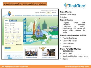 www.thomascook.in – A complete travel solution.




                                                                                      CUSTOMER CASE STUDIES
                                                    ProjectName:
                                                    Thomas Cook travel
                                                    Solution.
                                                    Project Details:
                                                       Largest      Travel     and
                                                       Financial           Services
                                                       Company        in     India,
                                                       celebrating 125 years of
                                                       world class service in
                                                       India.
                                                    Travel-related services include:
                                                    • Foreign Exchange
                                                    • Corporate Travel
                                                    • Leisure Travel
                                                    • Insurance
                                                    Travel Portal for Multiple
                                                       Constituents :
                                                    • Retail Users
                                                    • Small and Big Corporate Users
                                                    • Agents


onDemand eBusiness Solutions                              ondemand@techtreeit.com
 