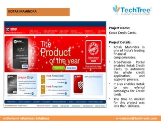 CUSTOMER CASE STUDIES
   KOTAK MAHINDRA



                               Project Name:
                               Kotak Credit Cards.

                               Project Details:
                               • Kotak Mahindra is
                                  one of India's leading
                                  financial
                                  conglomerates.
                               • BroadVision Portal
                                  enabled Kotak Credit
                                  Cards to automate
                                  the whole credit
                                  application        and
                                  approval process.
                               • It also enables Kotak
                                  to     run     referral
                                  campaigns for Credit
                                  cards.
                               • The time to market
                                  for this project was
                                  less than 100days.


onDemand eBusiness Solutions       ondemand@techtreeit.com
 