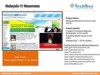 CUSTOMER CASE STUDIES
                                      Project Name:
                                      Malayala Manorama online news
                                      portal.

                                      Project Details:
                                      •Largest Circulated Regional
                                      Newspaper in the world
                                      •Leading Media House in the
                                      India
                                      •Readership: > 16 M readers

                                     Existing Properties by Malayala Manorama:
                                     www.gulf.manoramaonline.com
                                     www.fasttrackworls.com
                                     www.The-week.com
                                     www.manoramanews.manoramaonline.com
            Mile Stone               www.english.manoramoanline.com
                                     www.subscribe.manoramaonline.com
 Third Largest Portal in the World
                                     www.classifieds.manoramaonline.com
                                     www.helloaddress.com



onDemand eBusiness Solutions                 ondemand@techtreeit.com
 