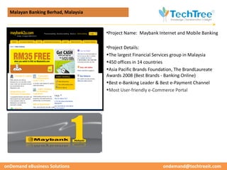 Malayan Banking Berhad, Malaysia




                                                                                          CUSTOMER CASE STUDIES
                                     •Project Name: Maybank Internet and Mobile Banking

                                     •Project Details:
                                     •The largest Financial Services group in Malaysia
                                     •450 offices in 14 countries
                                     •Asia Pacific Brands Foundation, The BrandLaureate
                                     Awards 2008 (Best Brands - Banking Online)
                                     •Best e-Banking Leader & Best e-Payment Channel
                                     •Most User-friendly e-Commerce Portal




onDemand eBusiness Solutions                                   ondemand@techtreeit.com
 
