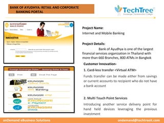 BANK OF AYUDHYA: RETAIL AND CORPORATE




                                                                                                CUSTOMER CASE STUDIES
       BANKING PORTAL



                                            Project Name:
                                            Internet and Mobile Banking

                                            Project Details:
                                                        Bank of Ayudhya is one of the largest
                                            financial services organization in Thailand with
                                            more than 660 Branches, 800 ATMs in Bangkok
                                            Customer Innovation-
                                            1. Card-less transfer <Virtual ATM>
                                            Funds transfer can be made either from savings
                                            or current accounts to recipient who do not have
                                            a bank account


                                            2. Multi Touch Point Services
                                            Introducing another service delivery point for
                                            hand held devices leveraging the previous
                                            investment
onDemand eBusiness Solutions                                        ondemand@techtreeit.com
 