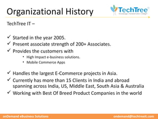 Organizational History
  TechTree IT –

   Started in the year 2005.
   Present associate strength of 200+ Associates.
   Provides the customers with
            • High Impact e-business solutions.
            • Mobile Commerce Apps

   Handles the largest E-Commerce projects in Asia.
   Currently has more than 15 Clients in India and abroad
    spanning across India, US, Middle East, South Asia & Australia
   Working with Best Of Breed Product Companies in the world



onDemand eBusiness Solutions                         ondemand@techtreeit.com
 