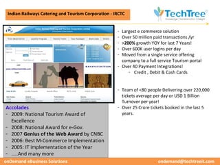 CUSTOMER CASE STUDIES
 Indian Railways Catering and Tourism Corporation - IRCTC


                                                     - Largest e commerce solution
                                                     - Over 50 million paid transactions /yr
                                                     - >200% growth YOY for last 7 Years!
                                                     - Over 600K user logins per day
                                                     - Moved from a single service offering
                                                       company to a full service Tourism portal
                                                     - Over 40 Payment Integrations!
                                                          - Credit , Debit & Cash Cards


                                                     - Team of <80 people Delivering over 220,000
                                                       tickets average per day or USD 1 Billion
                                                       Turnover per year!
Accolades                                            - Over 25 Crore tickets booked in the last 5
- 2009: National Tourism Award of                      years.
  Excellence
- 2008: National Award for e-Gov.
- 2007 Genius of the Web Award by CNBC
- 2006: Best M-Commerce Implementation
- 2005: IT implementation of the Year
- …..And many more
onDemand eBusiness Solutions                                             ondemand@techtreeit.com
 