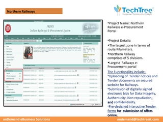 Northern Railways


                               •Project Name: Northern
                               Railways e-Procurement
                               Portal

                               •Project Details:
                               •The largest zone in terms of
                               route Kilometers.
                               •Northern Railway
                               comprises of 5 divisions.
                               •Largest Railways e-
                               Procurement portal
                               The Functionality include:
                               •Uploading of Tender notices and
                               Tender documents on secured
                               website for Railways.
                               •Submission of digitally signed
                               electronic bids for Data Integrity,
                               Authenticity, Non repudiation,
                               and confidentiality.
                               •Pre-designed interactive Tender
                               forms for submission of offers
                               online.
onDemand eBusiness Solutions          ondemand@techtreeit.com
 