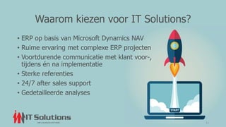 Waarom kiezen voor IT Solutions?
• ERP op basis van Microsoft Dynamics NAV
• Ruime ervaring met complexe ERP projecten
• Voortdurende communicatie met klant voor-,
tijdens én na implementatie
• Sterke referenties
• 24/7 after sales support
• Gedetailleerde analyses
11
 