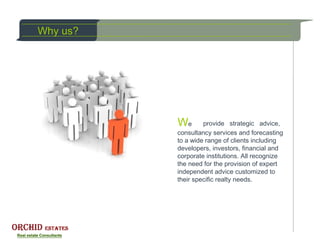 Why us?




          We       provide strategic advice,
          consultancy services and forecasting
          to a wide range of clients including
          developers, investors, financial and
          corporate institutions. All recognize
          the need for the provision of expert
          independent advice customized to
          their specific realty needs.
 