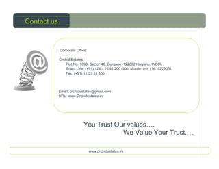 Contact us



             Corporate Office:

             Orchid Estates
                Plot No. 1093, Sector-46, Gurgaon -122002 Haryana, INDIA
                Board Line: (+91) 124 – 25 81 200 /300, Mobile: (+91) 9818729051
                Fax: (+91) 11-25 81 400




             Email: orchidestates@gmail.com
             URL: www.Orchidestates.in




                           You Trust Our values….
                                       We Value Your Trust.…

                                 www.orchidestates.in
 