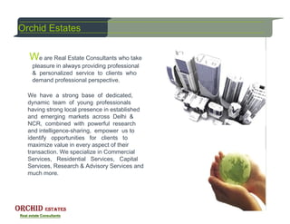 Orchid Estates


  We are Real Estate Consultants who take
   pleasure in always providing professional
   & personalized service to clients who
   demand professional perspective.

  We have a strong base of dedicated,
  dynamic team of young professionals
  having strong local presence in established
  and emerging markets across Delhi &
  NCR, combined with powerful research
  and intelligence-sharing, empower us to
  identify opportunities for clients to
  maximize value in every aspect of their
  transaction. We specialize in Commercial
  Services, Residential Services, Capital
  Services, Research & Advisory Services and
  much more.
 