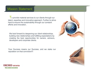 Mission Statement

 To provide material services to our clients through our
talent, expertise and innovative approach. Further to strive
hard to ensure the sustainability through our constant
efforts and innovation.



 We look forward to deepening our client relationships,
 building new relationships and fulfilling expectations by
 creating the best opportunities for owners, advisors,
 developers and corporate clients.



Your Success means our Success, and we stake our
reputation on that conviction!!!
 