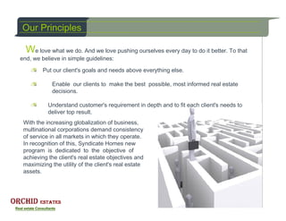 Our Principles

  We love what we do. And we love pushing ourselves every day to do it better. To that
end, we believe in simple guidelines:

         Put our client's goals and needs above everything else.

            Enable our clients to make the best possible, most informed real estate
            decisions.

           Understand customer's requirement in depth and to fit each client's needs to
           deliver top result.
 With the increasing globalization of business,
 multinational corporations demand consistency
 of service in all markets in which they operate.
 In recognition of this, Syndicate Homes new
 program is dedicated to the objective of
 achieving the client's real estate objectives and
 maximizing the utility of the client's real estate
 assets.
 