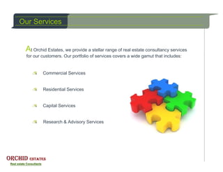Our Services


 At Orchid Estates, we provide a stellar range of real estate consultancy services
  for our customers. Our portfolio of services covers a wide gamut that includes:


          Commercial Services


          Residential Services


          Capital Services


          Research & Advisory Services
 