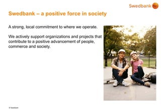 © Swedbank
Swedbank – a positive force in society
A strong, local commitment to where we operate.
We actively support organizations and projects that
contribute to a positive advancement of people,
commerce and society.
 
