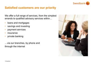 © Swedbank
Satisfied customers are our priority
We offer a full range of services, from the simplest
errands to qualified advisory services within…
• loans and mortgages
• savings and investing
• payment services
• insurance
• private banking
…via our branches, by phone and
through the internet
 