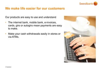 © Swedbank
We make life easier for our customers
Our products are easy to use and understand
• The internet bank, mobile bank, e-invoices,
cards, giro or autogiro mean payments are easy
to make.
• Make your cash withdrawals easily in stores or
via ATMs.
 