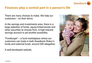 © Swedbank
Finances play a central part in a person’s life
There are many choices to make. We help our
customers – on their terms.
In the savings and investments area, there is a
large selection of funds, equity-linked bonds and
other securities to choose from. A high-interest
savings account is yet another possibility.
”Fondtorget” – a fund marketplace where our
customers can trade in both Swedbank Robur’s
funds and external funds, around 550 altogether.
A well-developed website.
 