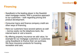 © Swedbank
Financing
• Swedbank is the leading player in the Swedish
retail mortgage market. With a proactive approach
to our customers – both regarding pricing and
product development.
• Consumer loans and finance company credit are
other ways of financing.
• Here our customers have several options as well
– borrow easily via the telephone bank, the
internet bank or visit a branch.
• By offering property insurance we add value, for
example for our mortgage customers or customers
using Swedbank to finance their car purchase.
We have insurance products for housing,
recreation and cars.
 