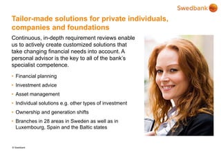 © Swedbank
Tailor-made solutions for private individuals,
companies and foundations
Continuous, in-depth requirement reviews enable
us to actively create customized solutions that
take changing financial needs into account. A
personal advisor is the key to all of the bank’s
specialist competence.
• Financial planning
• Investment advice
• Asset management
• Individual solutions e.g. other types of investment
• Ownership and generation shifts
• Branches in 28 areas in Sweden as well as in
Luxembourg, Spain and the Baltic states
 