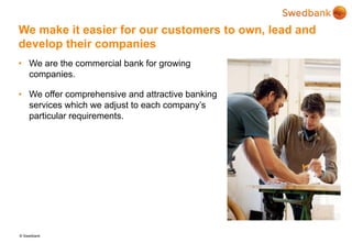 © Swedbank
We make it easier for our customers to own, lead and
develop their companies
• We are the commercial bank for growing
companies.
• We offer comprehensive and attractive banking
services which we adjust to each company’s
particular requirements.
 