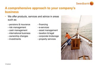 © Swedbank
A comprehensive approach to your company’s
business
• We offer products, services and advice in areas
such as:
- pensions & insurance - financing
- risk management - e-services
- cash management - asset management
- international business - taxation & legal
- ownership changes - corporate brokerage
- investments - property services
 
