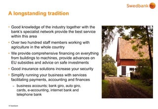 © Swedbank
A longstanding tradition
• Good knowledge of the industry together with the
bank’s specialist network provide the best service
within this area
• Over two hundred staff members working with
agriculture in the whole country
• We provide comprehensive financing on everything
from buildings to machines, provide advances on
EU subsidies and advice on safe investments
• Good insurance solutions increase your security
• Simplify running your business with services
facilitating payments, accounting and finances
– business accounts; bank giro, auto giro,
cards, e-accounting, internet bank and
telephone bank
 