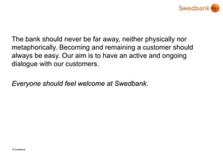 © Swedbank
The bank should never be far away, neither physically nor
metaphorically. Becoming and remaining a customer should
always be easy. Our aim is to have an active and ongoing
dialogue with our customers.
Everyone should feel welcome at Swedbank.
 
