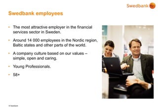 © Swedbank
Swedbank employees
• The most attractive employer in the financial
services sector in Sweden.
• Around 14 000 employees in the Nordic region,
Baltic states and other parts of the world.
• A company culture based on our values –
simple, open and caring.
• Young Professionals.
• 58+
 