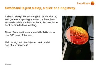 © Swedbank
Swedbank is just a step, a click or a ring away
It should always be easy to get in touch with us,
with generous opening hours and a first-class
service level via the internet bank, the telephone
bank or face-to-face meetings.
Many of our services are available 24 hours a
day, 365 days of the year.
Call us, log on to the internet bank or visit
one of our branches!
 